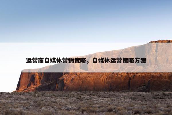运营商自媒体营销策略,自媒体运营策略方案 运营商自媒体营销策略,自媒体运营策略方案