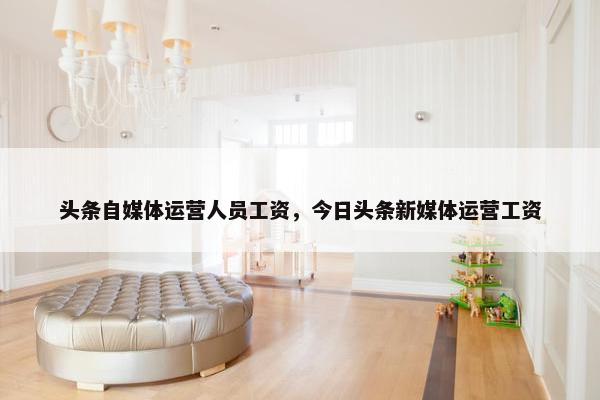 头条自媒体运营人员工资，今日头条新媒体运营工资