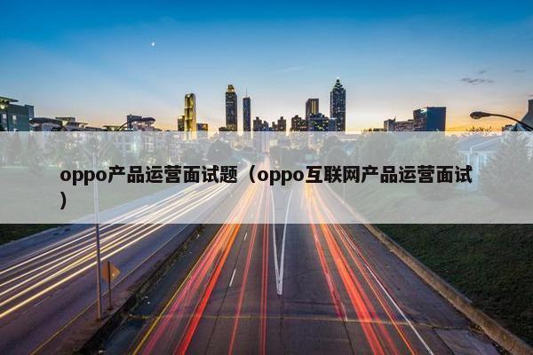 oppo产品运营面试题（oppo互联网产品运营面试）