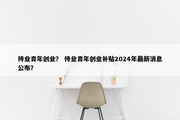 待业青年创业？ 待业青年创业补贴2024年最新消息公布？