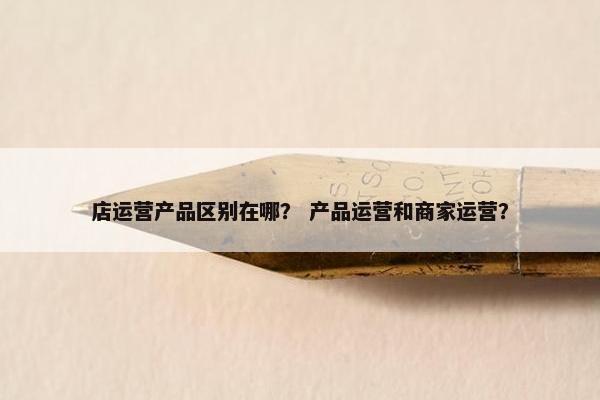 店运营产品区别在哪? 产品运营和商家运营? 店运营产品区别在哪? 产品运营和商家运营?