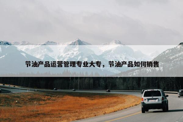 节油产品运营管理专业大专，节油产品如何销售