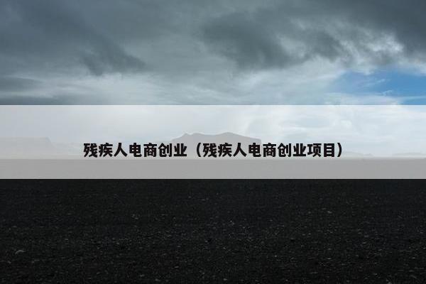 残疾人电商创业（残疾人电商创业项目）