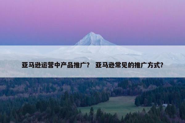亚马逊运营中产品推广？ 亚马逊常见的推广方式？