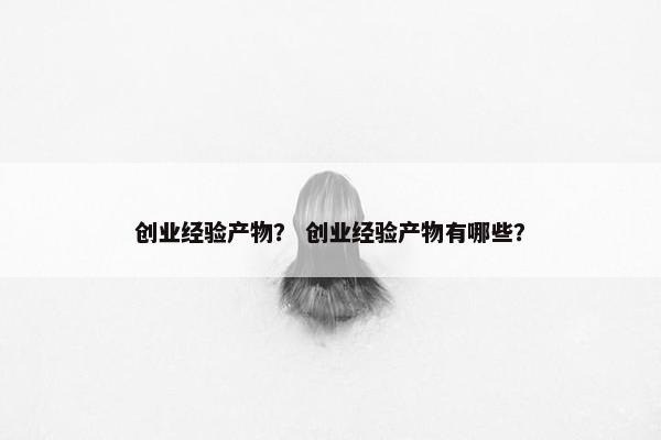 创业经验产物？ 创业经验产物有哪些？