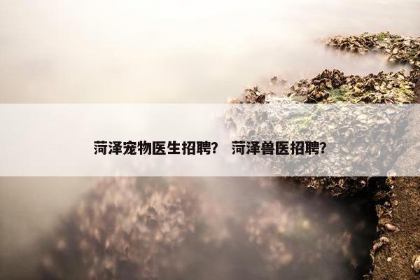 菏泽宠物医生招聘？ 菏泽兽医招聘？