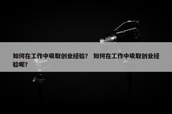 如何在工作中吸取创业经验？ 如何在工作中吸取创业经验呢？
