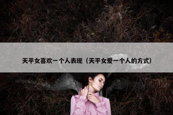 天平女喜欢一个人表现（天平女爱一个人的方式）