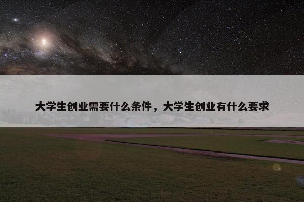 大学生创业需要什么条件,大学生创业有什么要求 大学生创业需要什么条件,大学生创业有什么要求