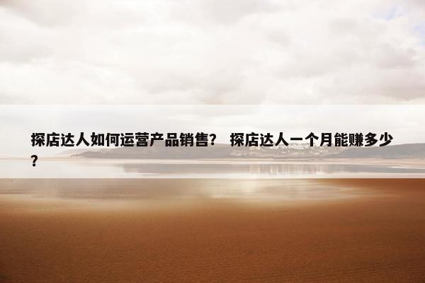 探店达人如何运营产品销售？ 探店达人一个月能赚多少？