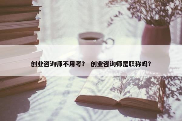 创业咨询师不用考？ 创业咨询师是职称吗？