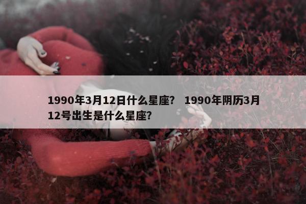 1990年3月12日什么星座？ 1990年阴历3月12号出生是什么星座？