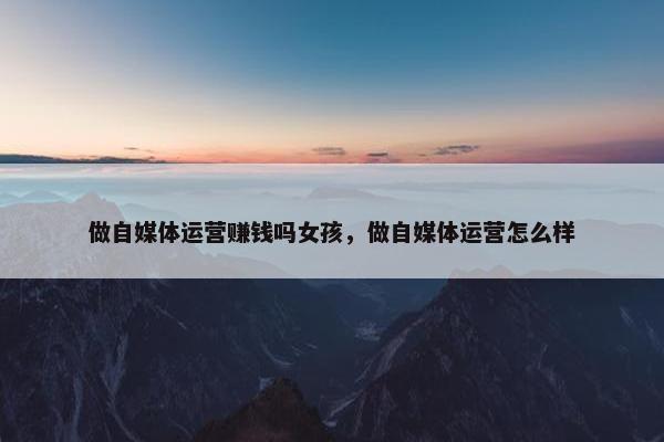 做自媒体运营赚钱吗女孩,做自媒体运营怎么样 做自媒体运营赚钱吗女孩,做自媒体运营怎么样