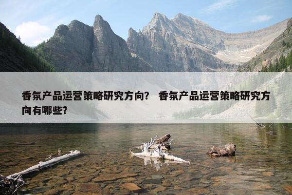 香氛产品运营策略研究方向? 香氛产品运营策略研究方向有哪些? 香氛产品运营策略研究方向? 香氛产品运营策略研究方向有哪些?