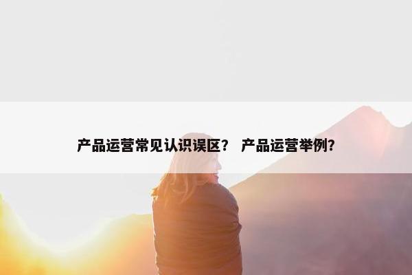 产品运营常见认识误区？ 产品运营举例？