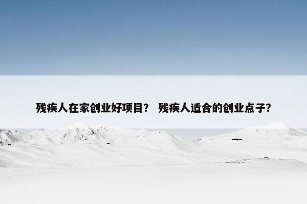 残疾人在家创业好项目？ 残疾人适合的创业点子？