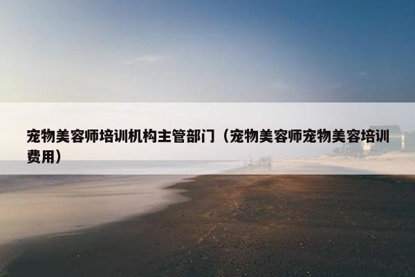 宠物美容师培训机构主管部门（宠物美容师宠物美容培训费用）