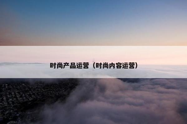 时尚产品运营（时尚内容运营）