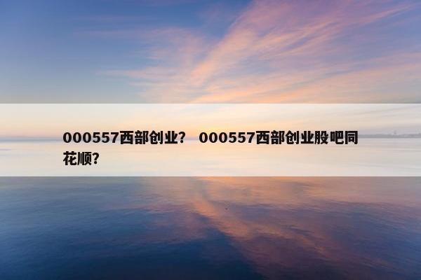 000557西部创业？ 000557西部创业股吧同花顺？