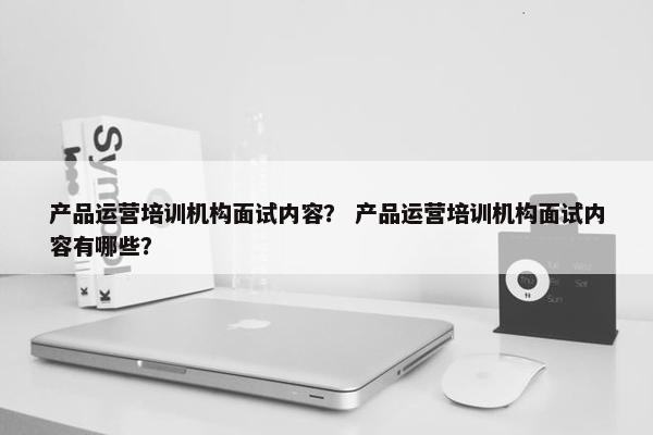 产品运营培训机构面试内容？ 产品运营培训机构面试内容有哪些？