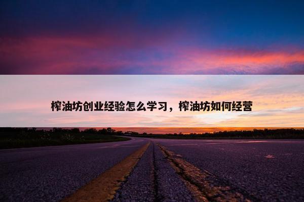 榨油坊创业经验怎么学习，榨油坊如何经营