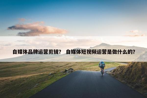 自媒体品牌运营剪辑？ 自媒体短视频运营是做什么的？