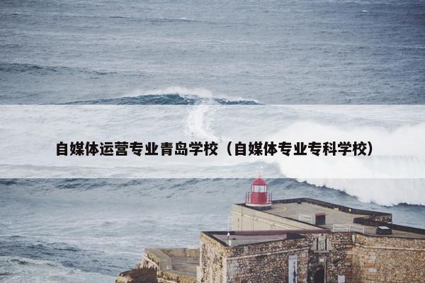 自媒体运营专业青岛学校（自媒体专业专科学校）