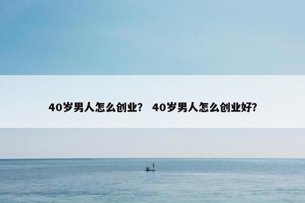 40岁男人怎么创业? 40岁男人怎么创业好? 40岁男人怎么创业? 40岁男人怎么创业好?