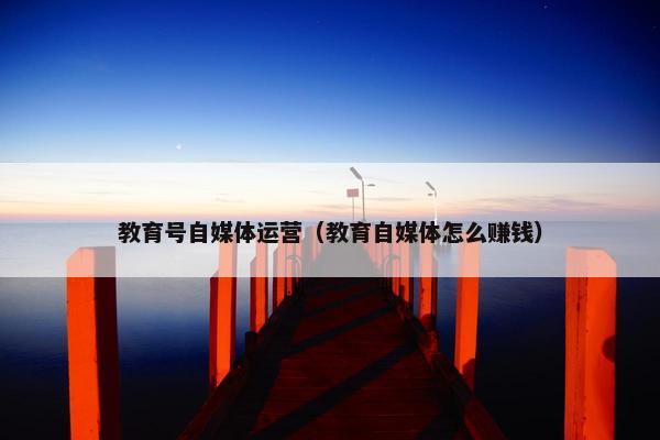 教育号自媒体运营（教育自媒体怎么赚钱）