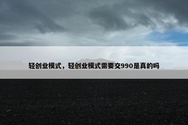 轻创业模式，轻创业模式需要交990是真的吗
