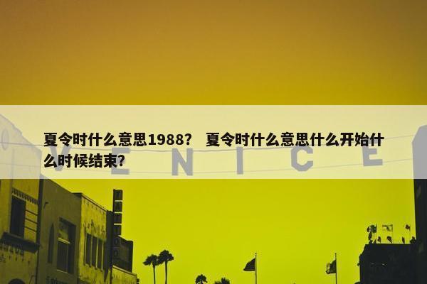 夏令时什么意思1988？ 夏令时什么意思什么开始什么时候结束？
