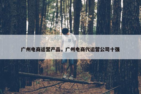 广州电商运营产品，广州电商代运营公司十强