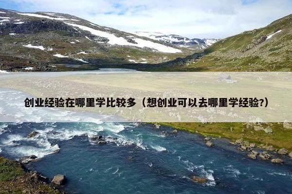 创业经验在哪里学比较多（想创业可以去哪里学经验?）