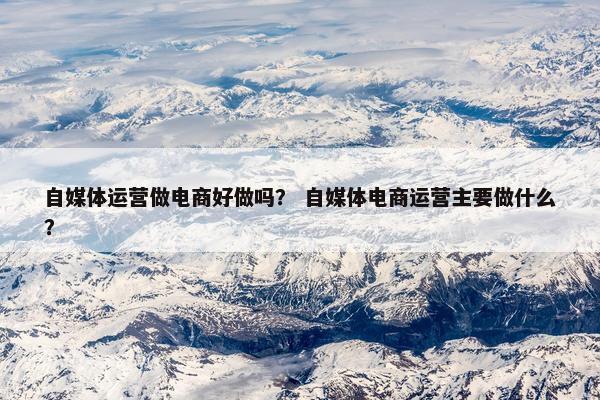 自媒体运营做电商好做吗? 自媒体电商运营主要做什么? 自媒体运营做电商好做吗? 自媒体电商运营主要做什么?