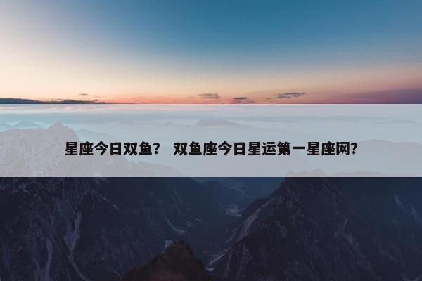 星座今日双鱼？ 双鱼座今日星运第一星座网？