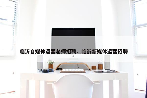 临沂自媒体运营老师招聘，临沂新媒体运营招聘