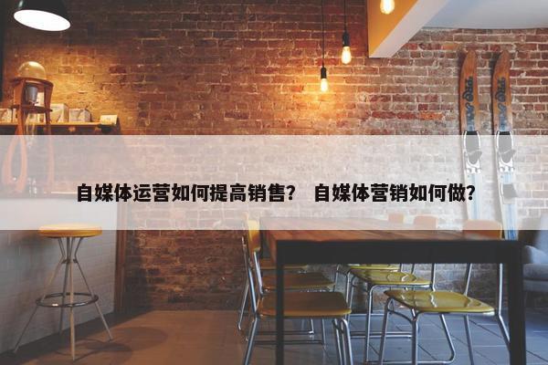 自媒体运营如何提高销售? 自媒体营销如何做? 自媒体运营如何提高销售? 自媒体营销如何做?