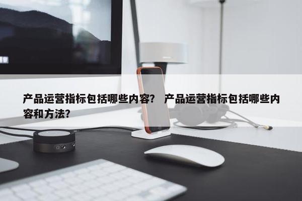 产品运营指标包括哪些内容？ 产品运营指标包括哪些内容和方法？