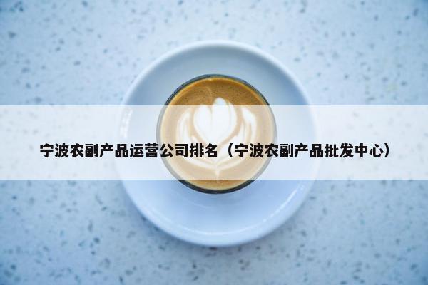 宁波农副产品运营公司排名（宁波农副产品批发中心）