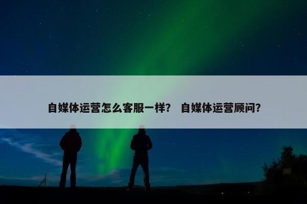 自媒体运营怎么客服一样? 自媒体运营顾问? 自媒体运营怎么客服一样? 自媒体运营顾问?