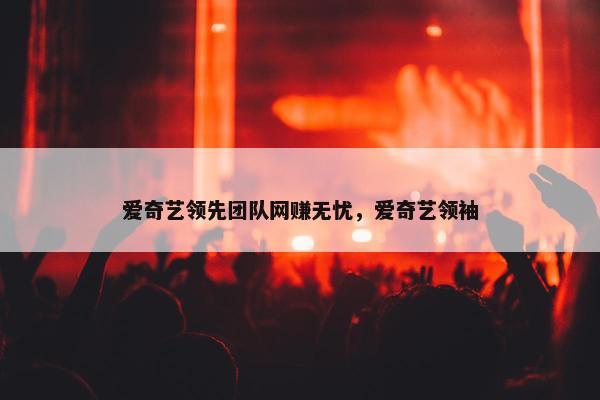 爱奇艺领先团队网赚无忧，爱奇艺领袖