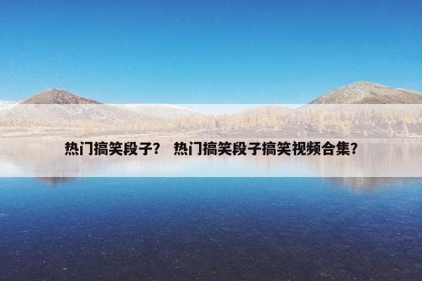 热门搞笑段子？ 热门搞笑段子搞笑视频合集？
