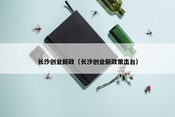 长沙创业新政（长沙创业新政策出台）