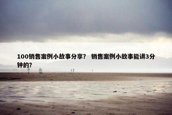 100销售案例小故事分享？ 销售案例小故事能讲3分钟的？
