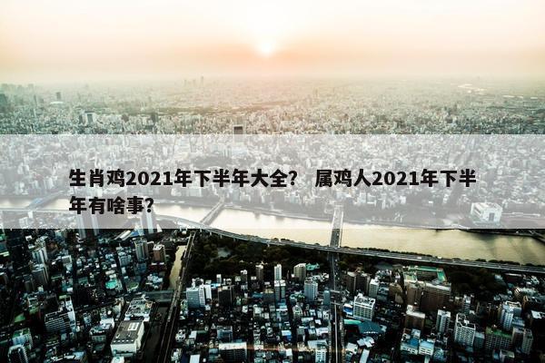 生肖鸡2021年下半年大全？ 属鸡人2021年下半年有啥事？