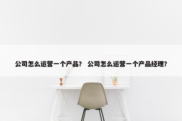 公司怎么运营一个产品？ 公司怎么运营一个产品经理？