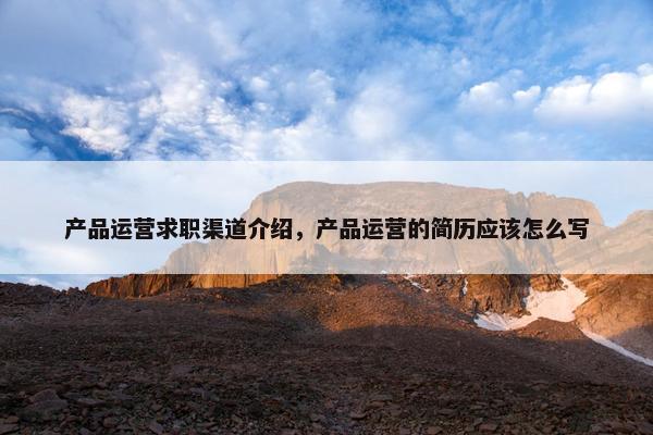 产品运营求职渠道介绍,产品运营的简历应该怎么写 产品运营求职渠道介绍,产品运营的简历应该怎么写