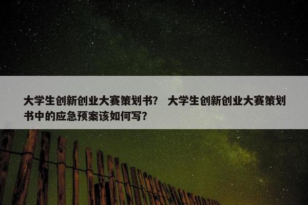 大学生创新创业大赛策划书？ 大学生创新创业大赛策划书中的应急预案该如何写？