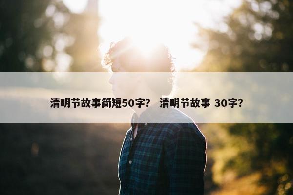 清明节故事简短50字？ 清明节故事 30字？