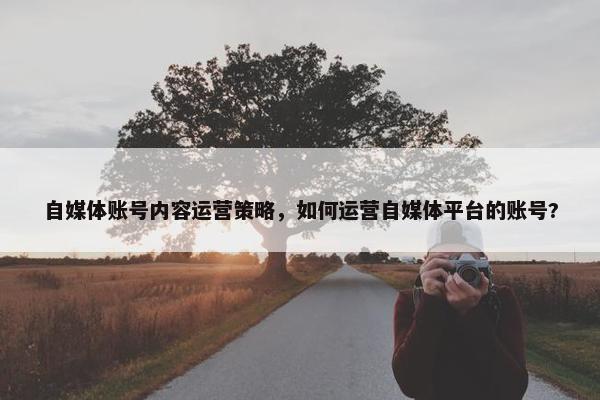 自媒体账号内容运营策略,如何运营自媒体平台的账号? 自媒体账号内容运营策略,如何运营自媒体平台的账号?